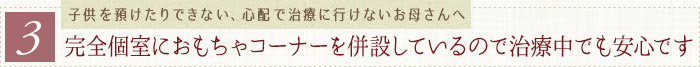 完全個室におもちゃコーナーを併設しているので治療中でも安心です